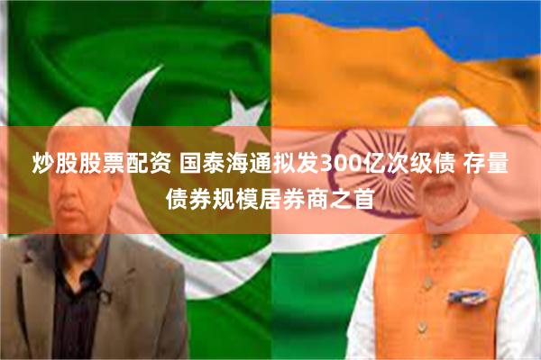 炒股股票配资 国泰海通拟发300亿次级债 存量债券规模居券商之首