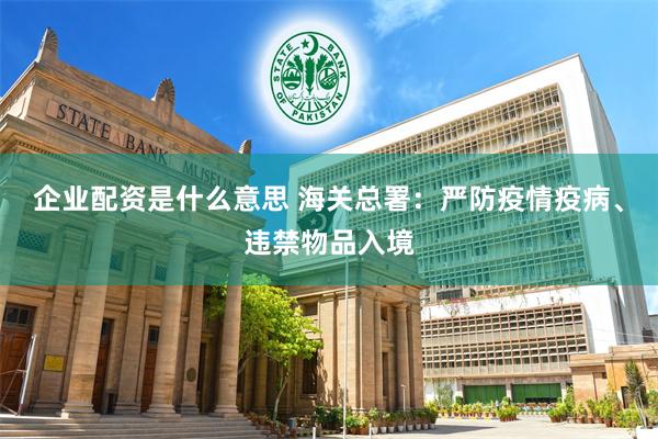 企业配资是什么意思 海关总署：严防疫情疫病、违禁物品入境