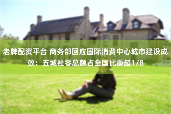 老牌配资平台 商务部回应国际消费中心城市建设成效：五城社零总额占全国比重超1/8