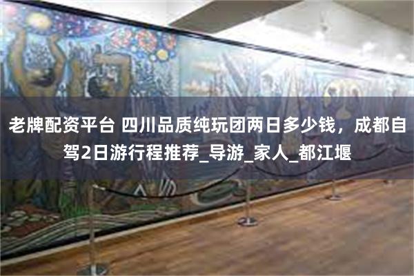 老牌配资平台 四川品质纯玩团两日多少钱，成都自驾2日游行程推荐_导游_家人_都江堰
