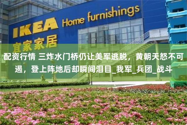 配资行情 三炸水门桥仍让美军逃脱，黄朝天怒不可遏，登上阵地后却瞬间泪目_我军_兵团_战斗
