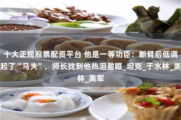十大正规股票配资平台 他是一等功臣：断臂后低调当起了“马夫”，师长找到他热泪盈眶_坦克_于水林_美军