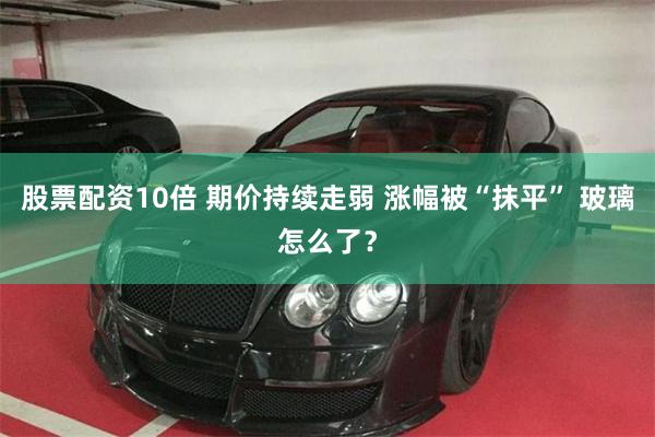 股票配资10倍 期价持续走弱 涨幅被“抹平” 玻璃怎么了？