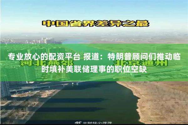 专业放心的配资平台 报道：特朗普顾问们推动临时填补美联储理事的职位空缺