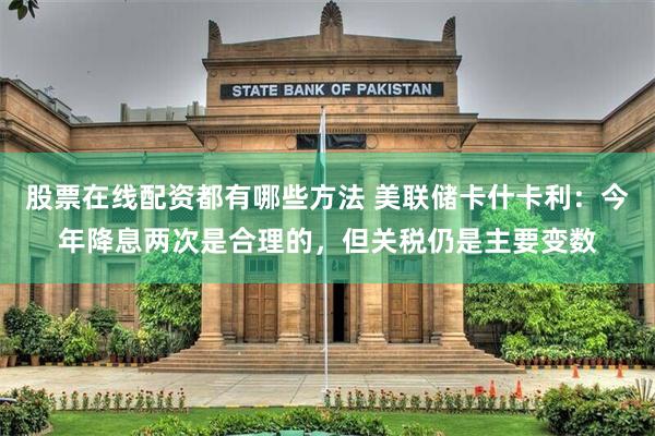 股票在线配资都有哪些方法 美联储卡什卡利：今年降息两次是合理的，但关税仍是主要变数