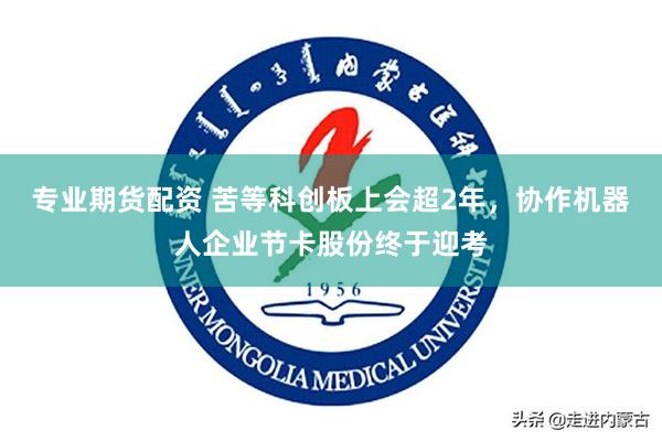 专业期货配资 苦等科创板上会超2年，协作机器人企业节卡股份终于迎考
