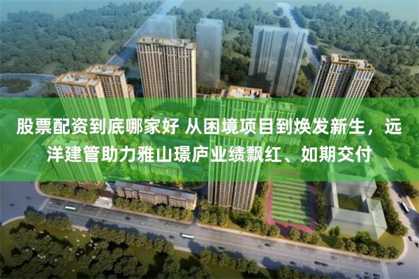股票配资到底哪家好 从困境项目到焕发新生，远洋建管助力雅山璟庐业绩飘红、如期交付
