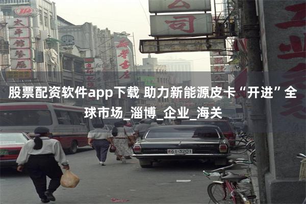 股票配资软件app下载 助力新能源皮卡“开进”全球市场_淄博_企业_海关