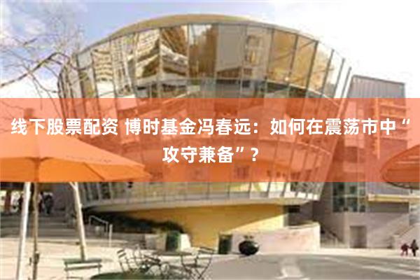 线下股票配资 博时基金冯春远：如何在震荡市中“攻守兼备”？