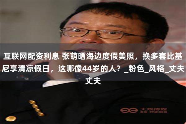 互联网配资利息 张萌晒海边度假美照，换多套比基尼享清凉假日，这哪像44岁的人？_粉色_风格_丈夫
