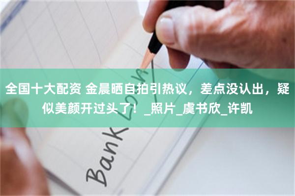 全国十大配资 金晨晒自拍引热议，差点没认出，疑似美颜开过头了！_照片_虞书欣_许凯
