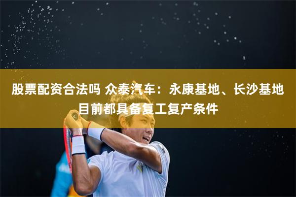 股票配资合法吗 众泰汽车：永康基地、长沙基地目前都具备复工复产条件