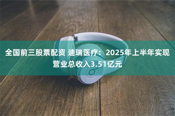 全国前三股票配资 迪瑞医疗：2025年上半年实现营业总收入3.51亿元