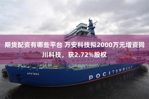 期货配资有哪些平台 万安科技拟2000万元增资同川科技，获2.72%股权