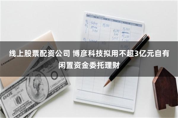 线上股票配资公司 博彦科技拟用不超3亿元自有闲置资金委托理财