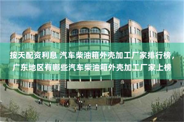 按天配资利息 汽车柴油箱外壳加工厂家排行榜，广东地区有哪些汽车柴油箱外壳加工厂家上榜