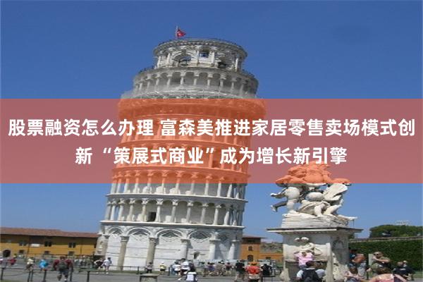 股票融资怎么办理 富森美推进家居零售卖场模式创新 “策展式商业”成为增长新引擎