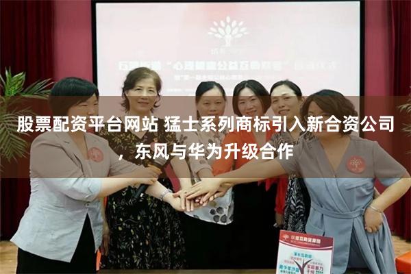 股票配资平台网站 猛士系列商标引入新合资公司，东风与华为升级合作